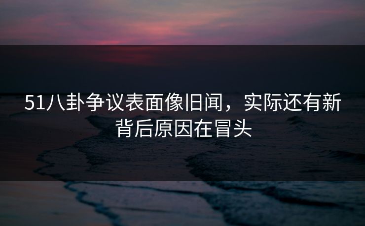 51八卦争议表面像旧闻，实际还有新背后原因在冒头
