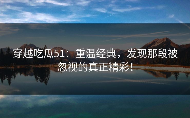 穿越吃瓜51：重温经典，发现那段被忽视的真正精彩！