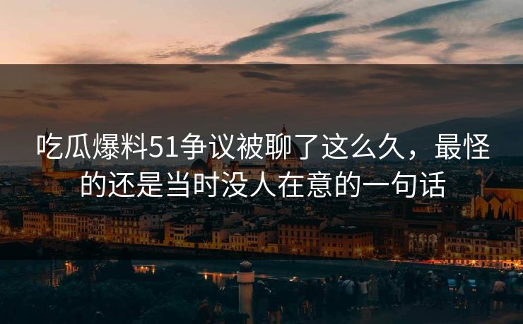 吃瓜爆料51争议被聊了这么久，最怪的还是当时没人在意的一句话