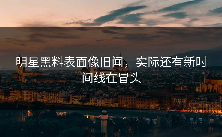 明星黑料表面像旧闻，实际还有新时间线在冒头