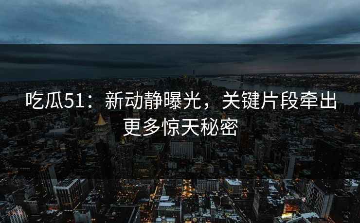 吃瓜51：新动静曝光，关键片段牵出更多惊天秘密