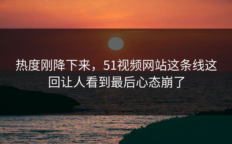 热度刚降下来，51视频网站这条线这回让人看到最后心态崩了
