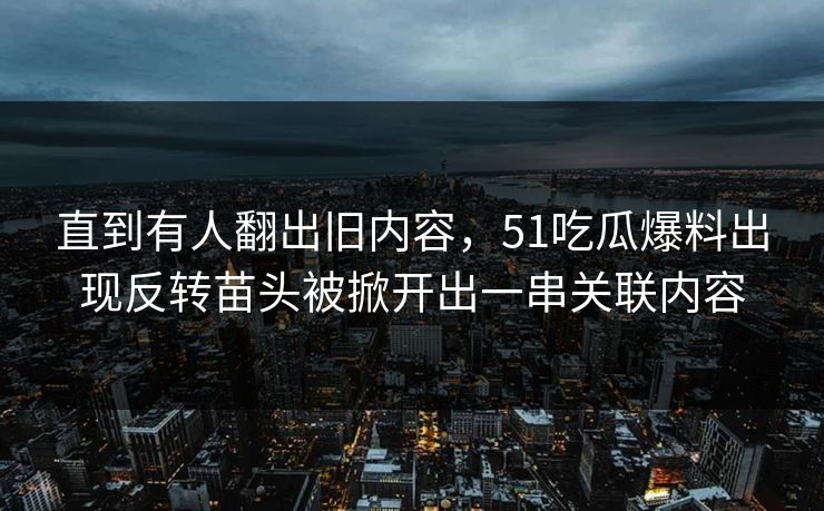 直到有人翻出旧内容，51吃瓜爆料出现反转苗头被掀开出一串关联内容