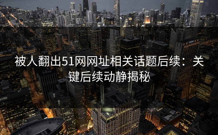 被人翻出51网网址相关话题后续：关键后续动静揭秘