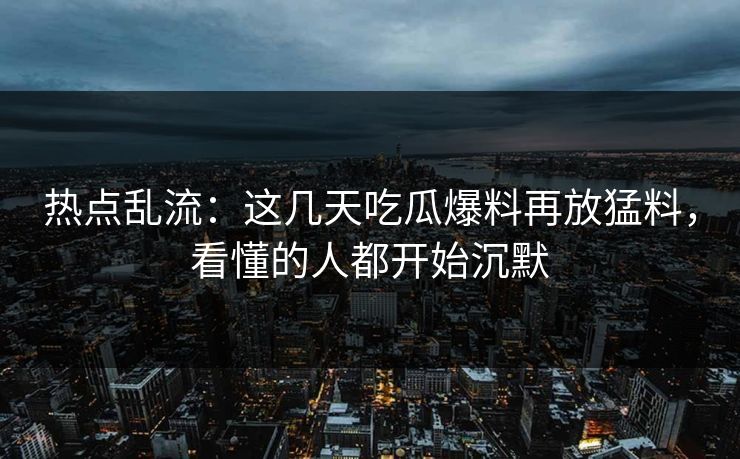 热点乱流：这几天吃瓜爆料再放猛料，看懂的人都开始沉默