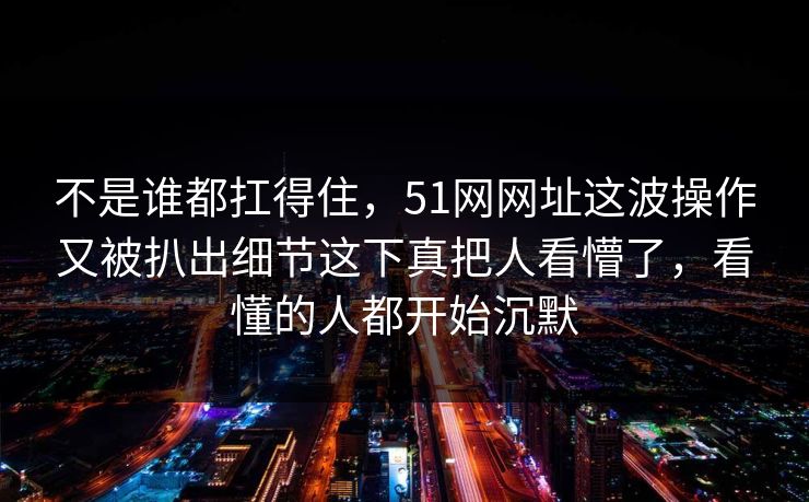 不是谁都扛得住，51网网址这波操作又被扒出细节这下真把人看懵了，看懂的人都开始沉默