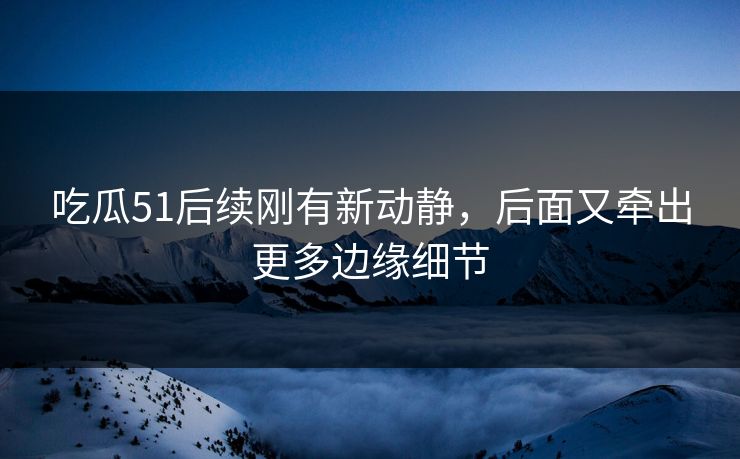 吃瓜51后续刚有新动静，后面又牵出更多边缘细节