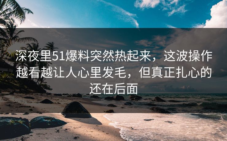 深夜里51爆料突然热起来，这波操作越看越让人心里发毛，但真正扎心的还在后面