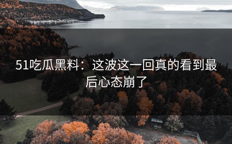 51吃瓜黑料：这波这一回真的看到最后心态崩了