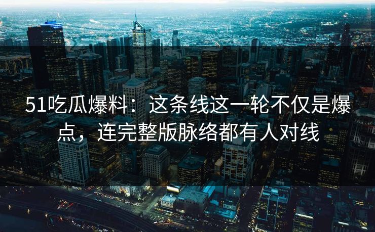 51吃瓜爆料：这条线这一轮不仅是爆点，连完整版脉络都有人对线