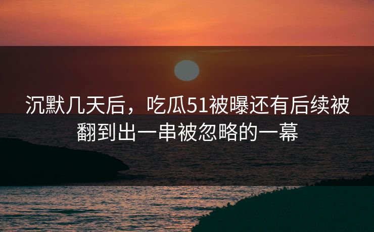 沉默几天后，吃瓜51被曝还有后续被翻到出一串被忽略的一幕