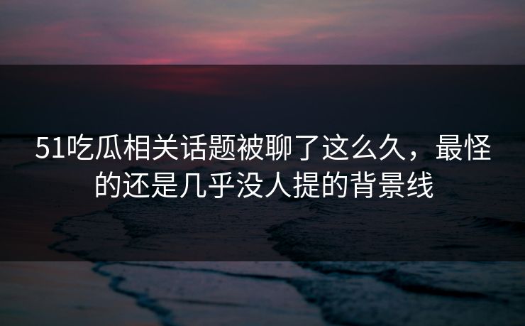 51吃瓜相关话题被聊了这么久，最怪的还是几乎没人提的背景线