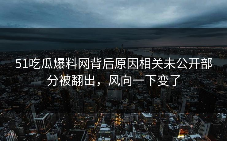 51吃瓜爆料网背后原因相关未公开部分被翻出，风向一下变了