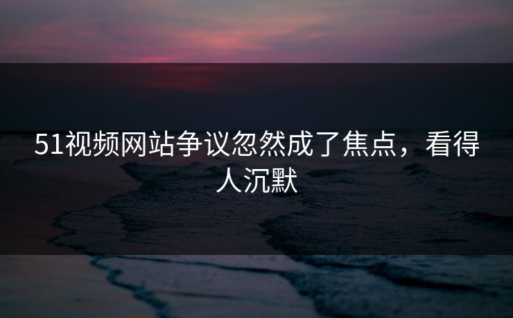 51视频网站争议忽然成了焦点，看得人沉默