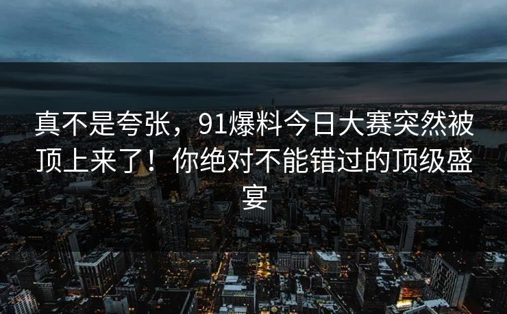 真不是夸张，91爆料今日大赛突然被顶上来了！你绝对不能错过的顶级盛宴