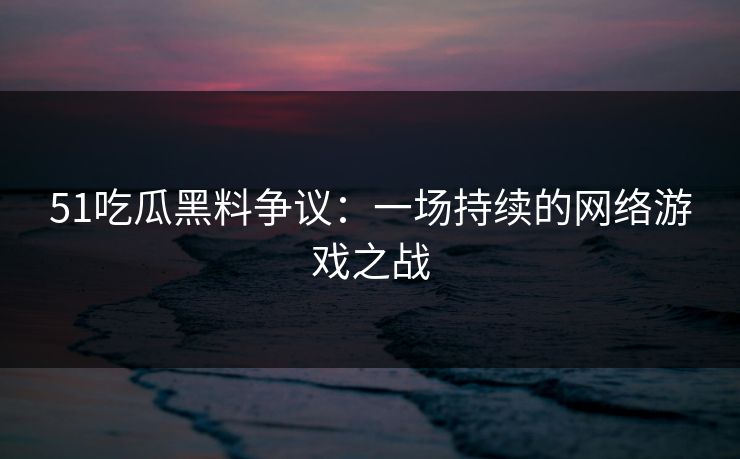 51吃瓜黑料争议：一场持续的网络游戏之战