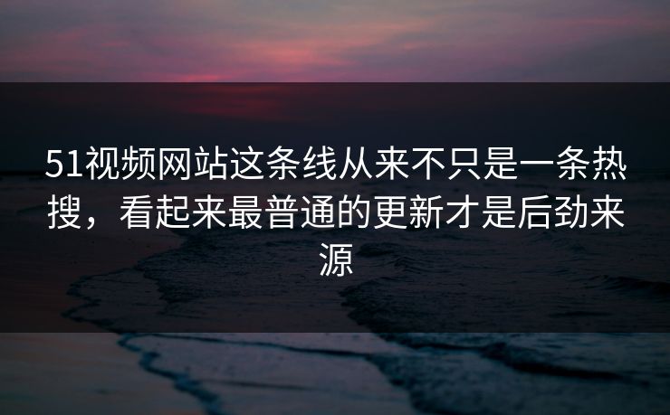 51视频网站这条线从来不只是一条热搜，看起来最普通的更新才是后劲来源