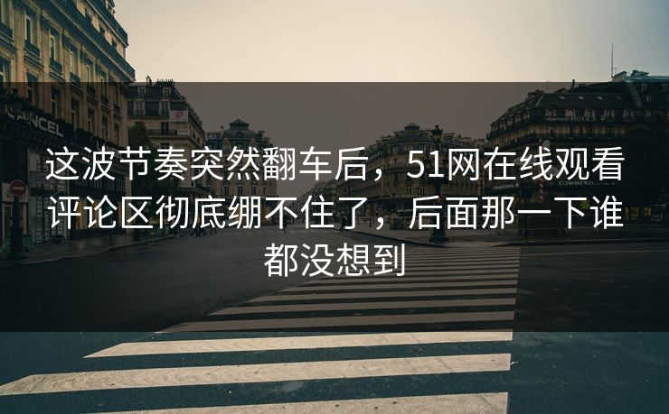 这波节奏突然翻车后，51网在线观看评论区彻底绷不住了，后面那一下谁都没想到