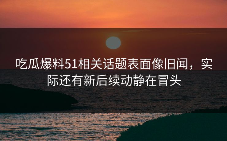 吃瓜爆料51相关话题表面像旧闻，实际还有新后续动静在冒头