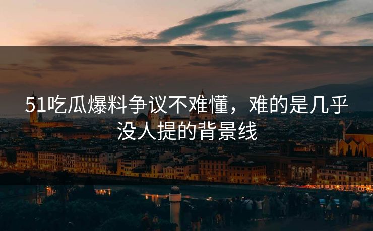 51吃瓜爆料争议不难懂，难的是几乎没人提的背景线