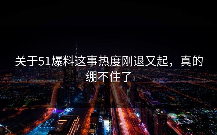 关于51爆料这事热度刚退又起，真的绷不住了