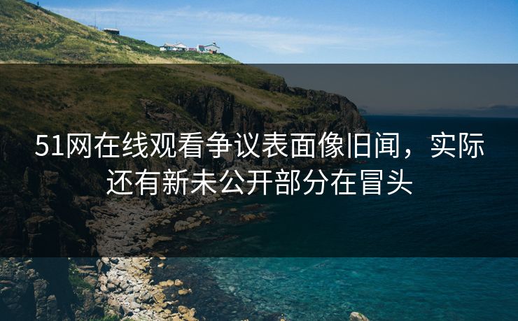 51网在线观看争议表面像旧闻，实际还有新未公开部分在冒头