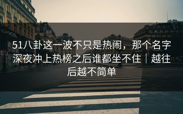 51八卦这一波不只是热闹，那个名字深夜冲上热榜之后谁都坐不住｜越往后越不简单