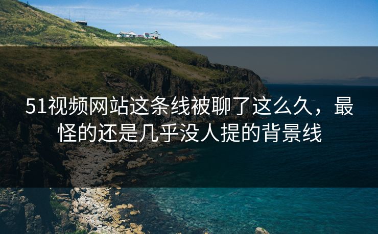 51视频网站这条线被聊了这么久，最怪的还是几乎没人提的背景线