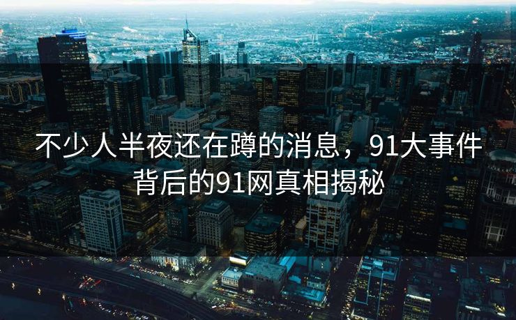 不少人半夜还在蹲的消息，91大事件背后的91网真相揭秘