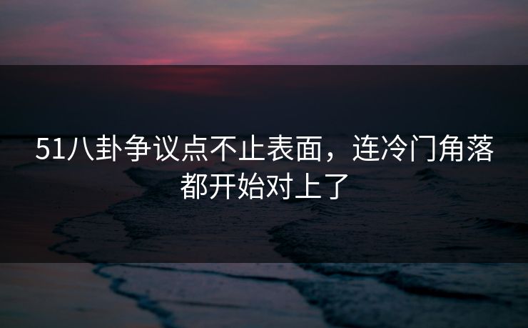 51八卦争议点不止表面，连冷门角落都开始对上了