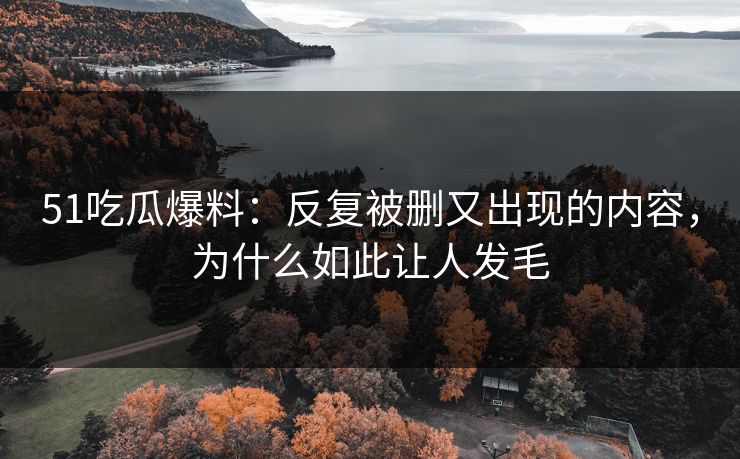51吃瓜爆料：反复被删又出现的内容，为什么如此让人发毛