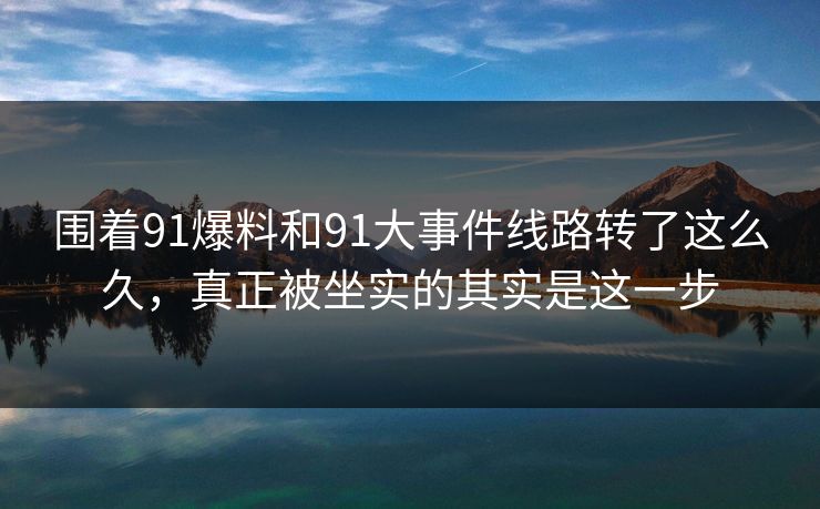 围着91爆料和91大事件线路转了这么久，真正被坐实的其实是这一步