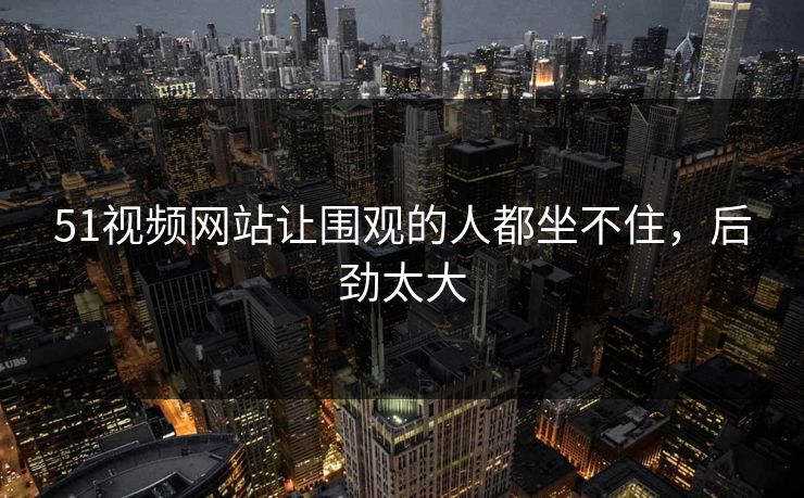 51视频网站让围观的人都坐不住，后劲太大