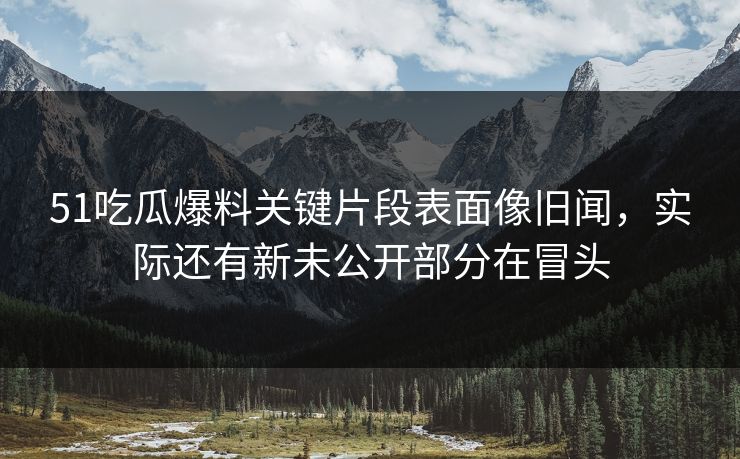 51吃瓜爆料关键片段表面像旧闻，实际还有新未公开部分在冒头