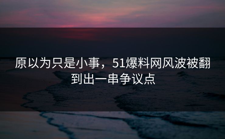 原以为只是小事，51爆料网风波被翻到出一串争议点