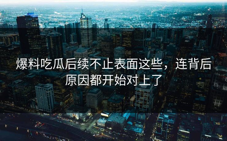 爆料吃瓜后续不止表面这些，连背后原因都开始对上了