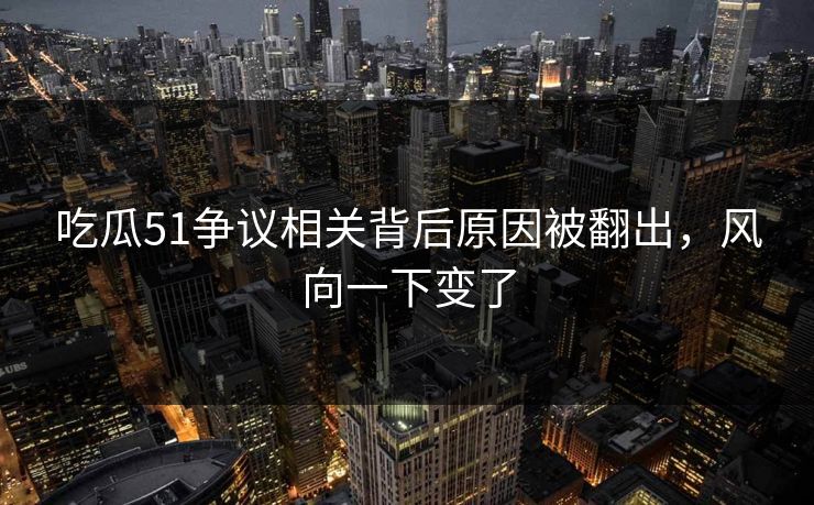 吃瓜51争议相关背后原因被翻出，风向一下变了