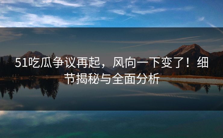 51吃瓜争议再起，风向一下变了！细节揭秘与全面分析
