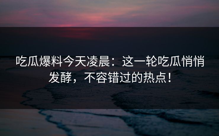 吃瓜爆料今天凌晨:这一轮吃瓜悄悄发酵,不容错过的热点! 吃瓜爆料今天凌晨:这一轮吃瓜悄悄发酵,不容错过的热点!