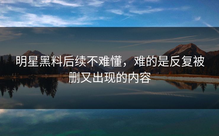 明星黑料后续不难懂，难的是反复被删又出现的内容