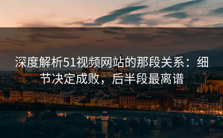 深度解析51视频网站的那段关系:细节决定成败,后半段最离谱 深度解析51视频网站的那段关系:细节决定成败,后半段最离谱
