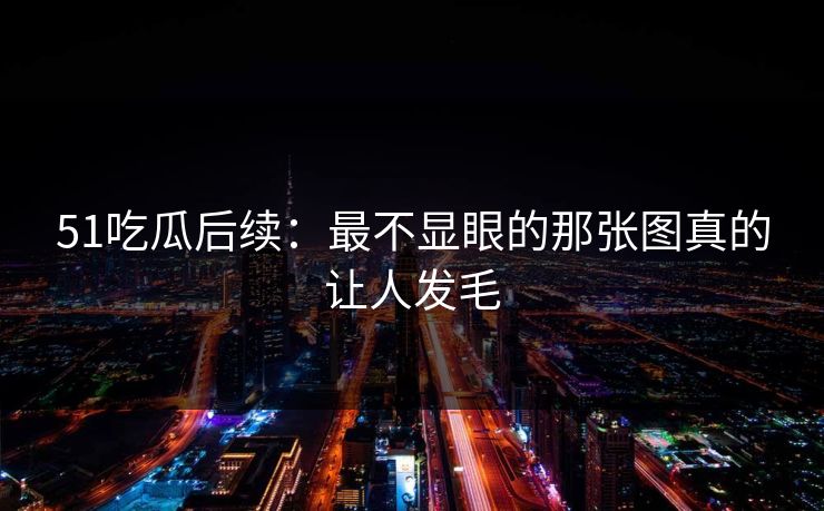 51吃瓜后续：最不显眼的那张图真的让人发毛