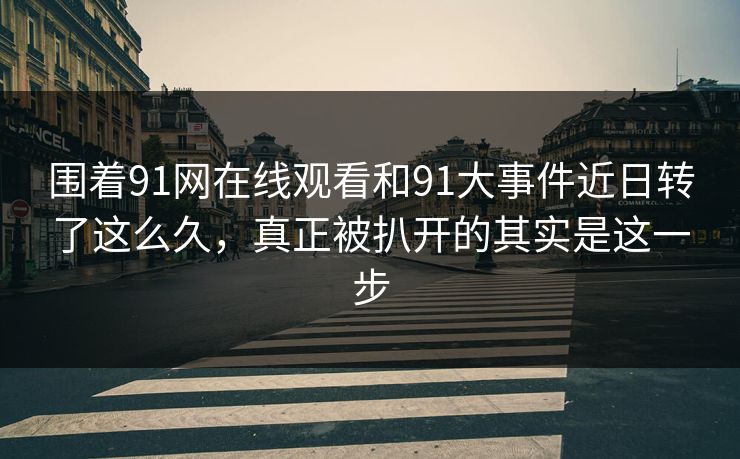 围着91网在线观看和91大事件近日转了这么久，真正被扒开的其实是这一步