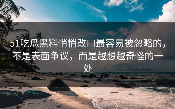 51吃瓜黑料悄悄改口最容易被忽略的，不是表面争议，而是越想越奇怪的一处
