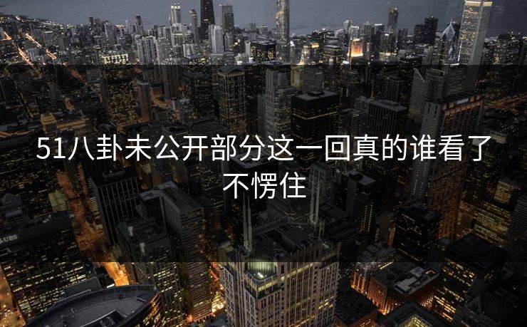 51八卦未公开部分这一回真的谁看了不愣住 51八卦未公开部分这一回真的谁看了不愣住