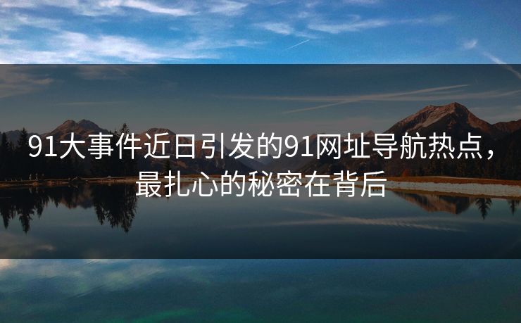 91大事件近日引发的91网址导航热点，最扎心的秘密在背后