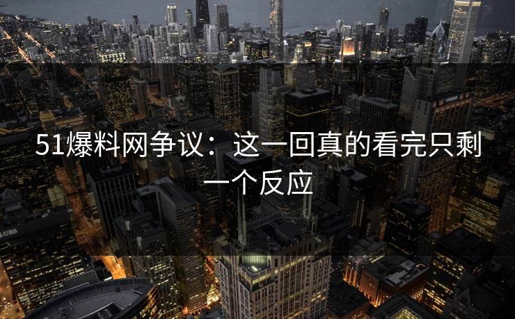 51爆料网争议：这一回真的看完只剩一个反应