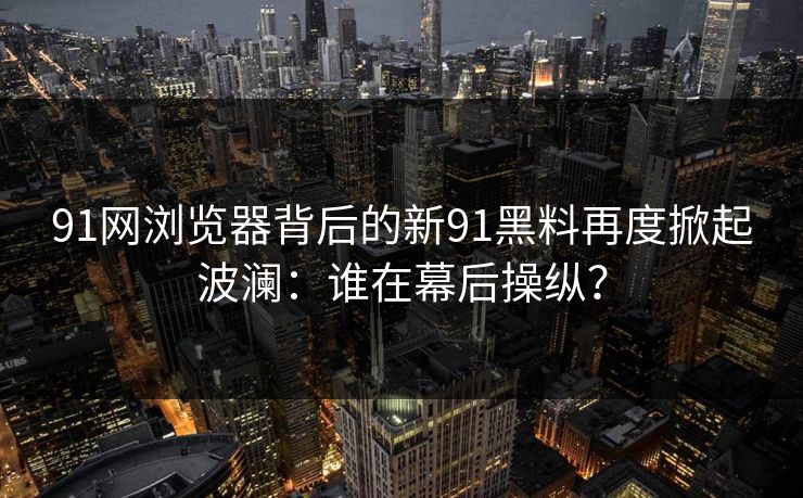 91网浏览器背后的新91黑料再度掀起波澜：谁在幕后操纵？