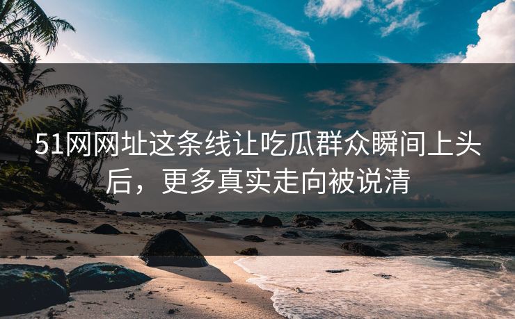 51网网址这条线让吃瓜群众瞬间上头后,更多真实走向被说清 51网网址这条线让吃瓜群众瞬间上头后,更多真实走向被说清