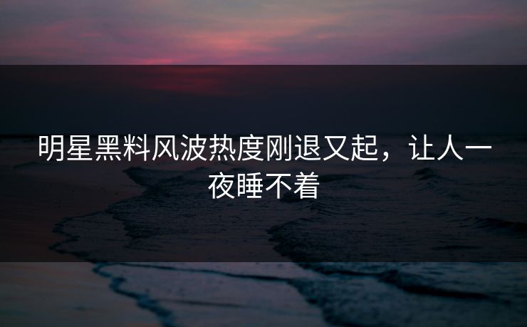 明星黑料风波热度刚退又起，让人一夜睡不着